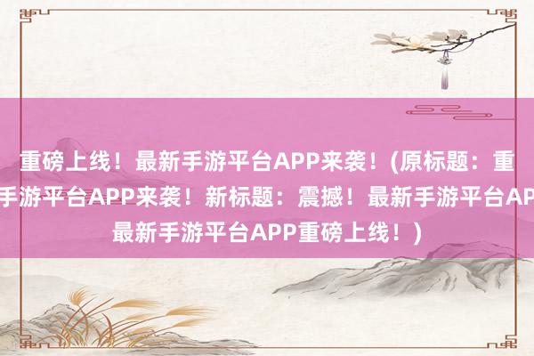 重磅上线！最新手游平台APP来袭！(原标题：重磅上线！最新手游平台APP来袭！新标题：震撼！最新手游平台APP重磅上线！)